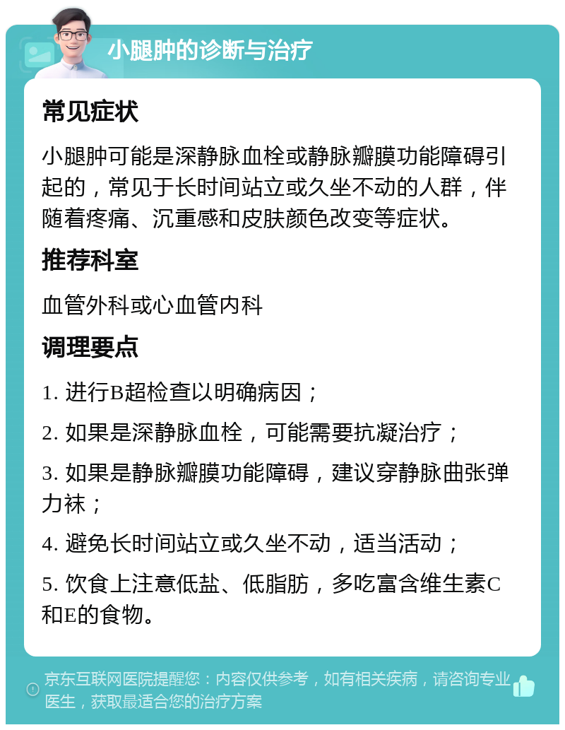 小腿肿的诊断与治疗 常见症状 小腿肿可能是深静脉血栓或静脉瓣膜功能障碍引起的，常见于长时间站立或久坐不动的人群，伴随着疼痛、沉重感和皮肤颜色改变等症状。 推荐科室 血管外科或心血管内科 调理要点 1. 进行B超检查以明确病因； 2. 如果是深静脉血栓，可能需要抗凝治疗； 3. 如果是静脉瓣膜功能障碍，建议穿静脉曲张弹力袜； 4. 避免长时间站立或久坐不动，适当活动； 5. 饮食上注意低盐、低脂肪，多吃富含维生素C和E的食物。