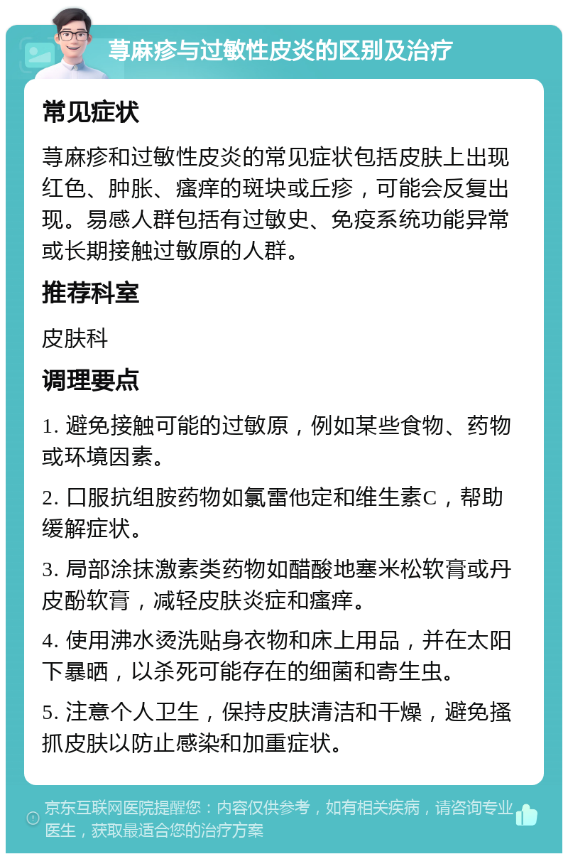 荨麻疹与过敏性皮炎的区别及治疗 常见症状 荨麻疹和过敏性皮炎的常见症状包括皮肤上出现红色、肿胀、瘙痒的斑块或丘疹，可能会反复出现。易感人群包括有过敏史、免疫系统功能异常或长期接触过敏原的人群。 推荐科室 皮肤科 调理要点 1. 避免接触可能的过敏原，例如某些食物、药物或环境因素。 2. 口服抗组胺药物如氯雷他定和维生素C，帮助缓解症状。 3. 局部涂抹激素类药物如醋酸地塞米松软膏或丹皮酚软膏，减轻皮肤炎症和瘙痒。 4. 使用沸水烫洗贴身衣物和床上用品，并在太阳下暴晒，以杀死可能存在的细菌和寄生虫。 5. 注意个人卫生，保持皮肤清洁和干燥，避免搔抓皮肤以防止感染和加重症状。