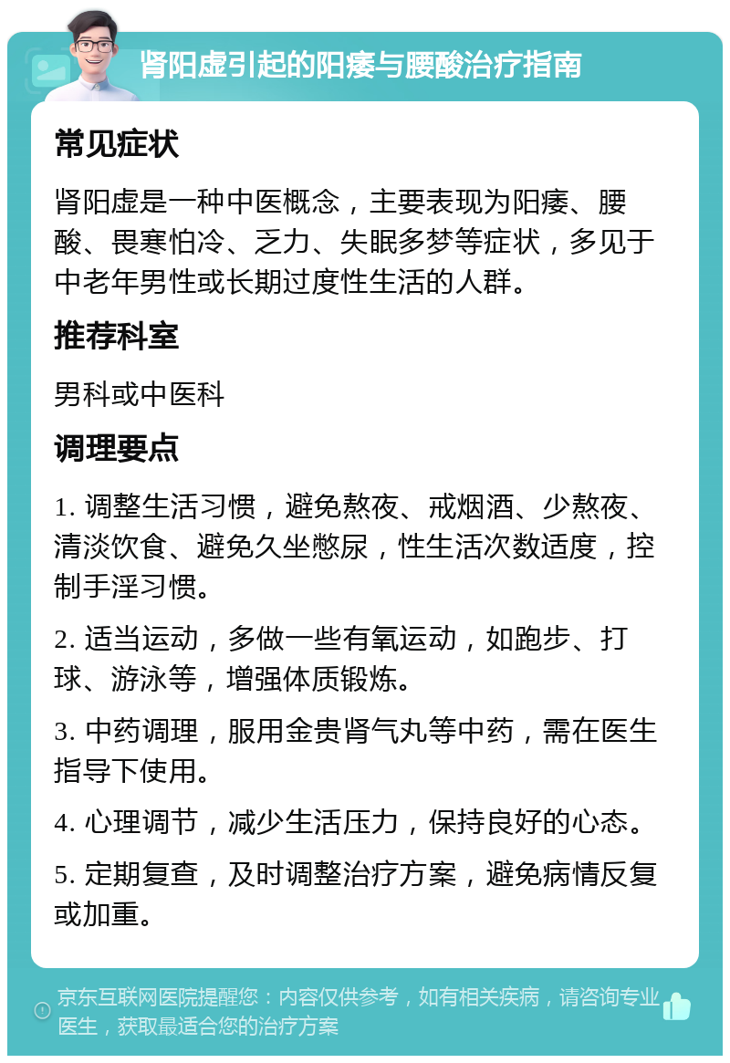 肾阳虚引起的阳痿与腰酸治疗指南 常见症状 肾阳虚是一种中医概念，主要表现为阳痿、腰酸、畏寒怕冷、乏力、失眠多梦等症状，多见于中老年男性或长期过度性生活的人群。 推荐科室 男科或中医科 调理要点 1. 调整生活习惯，避免熬夜、戒烟酒、少熬夜、清淡饮食、避免久坐憋尿，性生活次数适度，控制手淫习惯。 2. 适当运动，多做一些有氧运动，如跑步、打球、游泳等，增强体质锻炼。 3. 中药调理，服用金贵肾气丸等中药，需在医生指导下使用。 4. 心理调节，减少生活压力，保持良好的心态。 5. 定期复查，及时调整治疗方案，避免病情反复或加重。