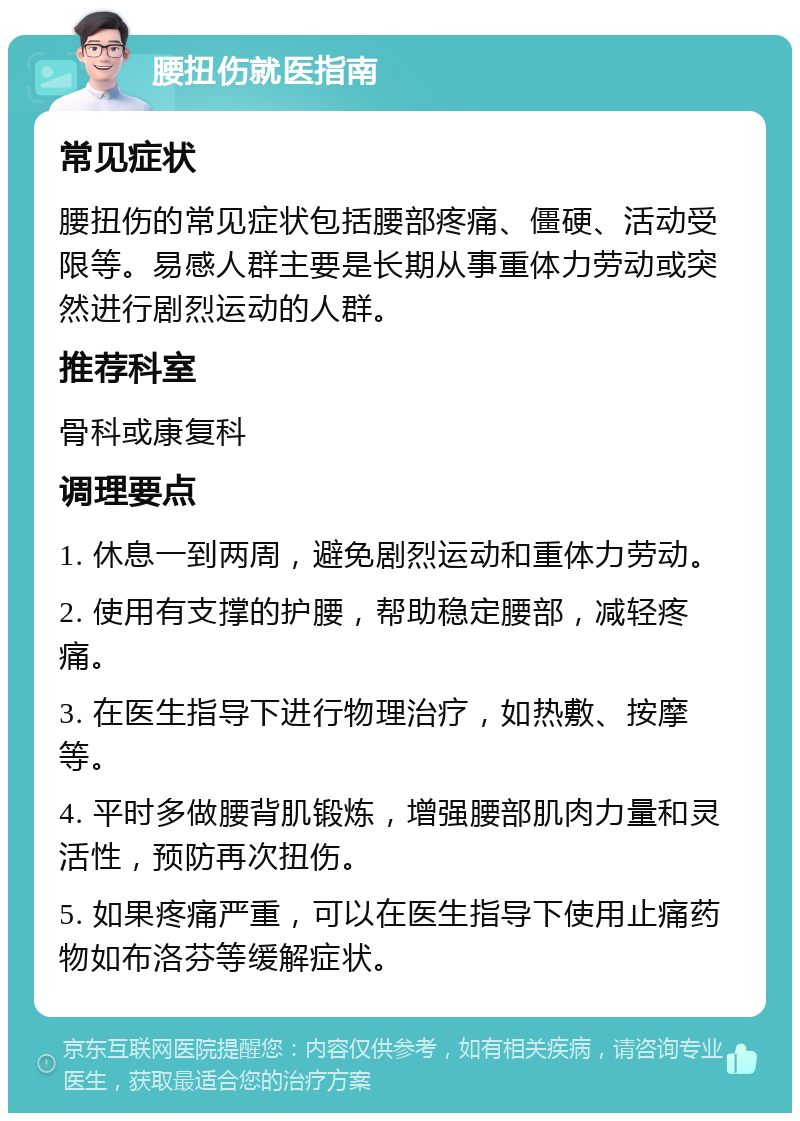 腰扭伤就医指南 常见症状 腰扭伤的常见症状包括腰部疼痛、僵硬、活动受限等。易感人群主要是长期从事重体力劳动或突然进行剧烈运动的人群。 推荐科室 骨科或康复科 调理要点 1. 休息一到两周，避免剧烈运动和重体力劳动。 2. 使用有支撑的护腰，帮助稳定腰部，减轻疼痛。 3. 在医生指导下进行物理治疗，如热敷、按摩等。 4. 平时多做腰背肌锻炼，增强腰部肌肉力量和灵活性，预防再次扭伤。 5. 如果疼痛严重，可以在医生指导下使用止痛药物如布洛芬等缓解症状。