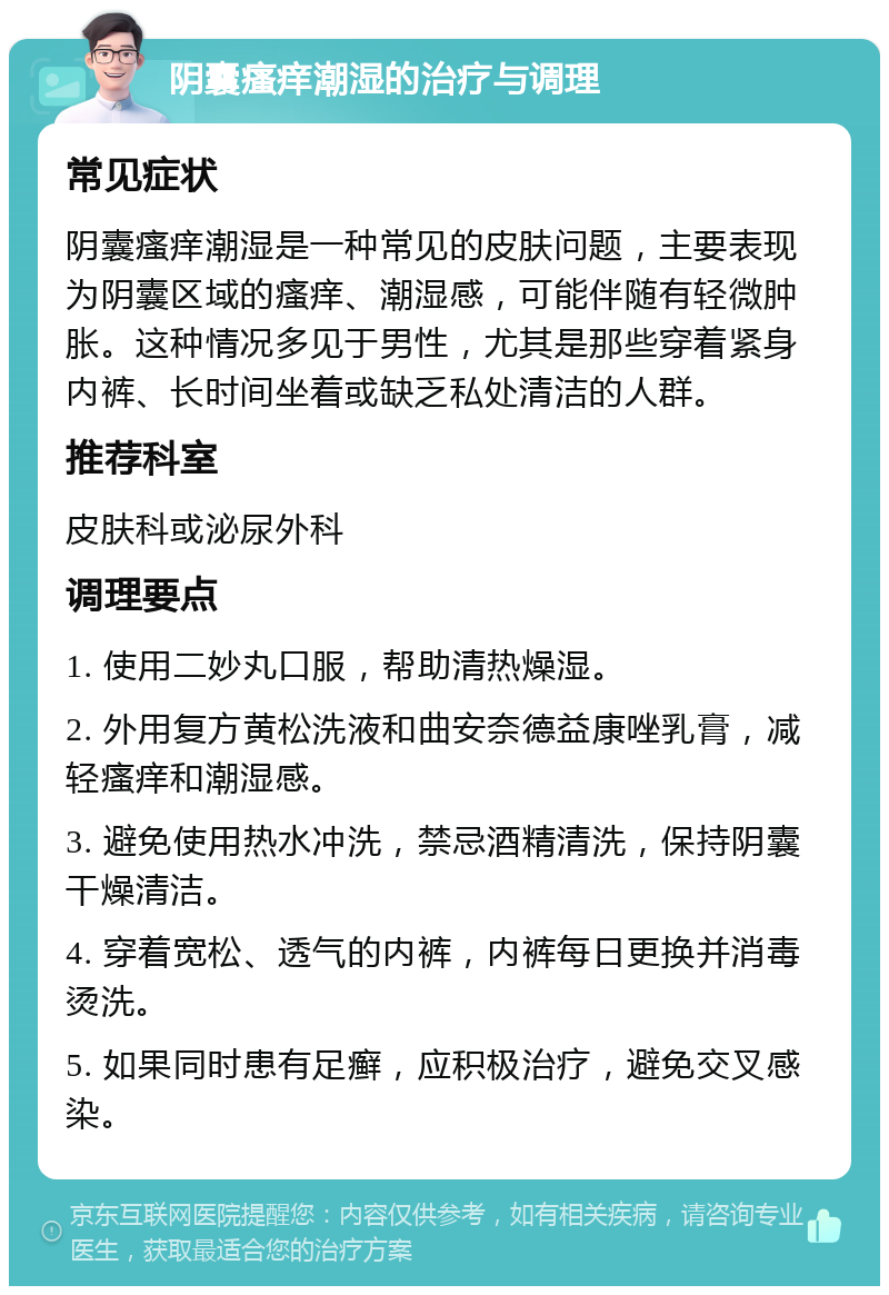 阴囊瘙痒潮湿的治疗与调理 常见症状 阴囊瘙痒潮湿是一种常见的皮肤问题，主要表现为阴囊区域的瘙痒、潮湿感，可能伴随有轻微肿胀。这种情况多见于男性，尤其是那些穿着紧身内裤、长时间坐着或缺乏私处清洁的人群。 推荐科室 皮肤科或泌尿外科 调理要点 1. 使用二妙丸口服，帮助清热燥湿。 2. 外用复方黄松洗液和曲安奈德益康唑乳膏，减轻瘙痒和潮湿感。 3. 避免使用热水冲洗，禁忌酒精清洗，保持阴囊干燥清洁。 4. 穿着宽松、透气的内裤，内裤每日更换并消毒烫洗。 5. 如果同时患有足癣，应积极治疗，避免交叉感染。