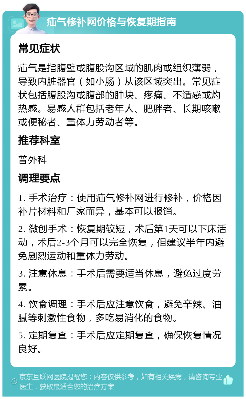 疝气修补网价格与恢复期指南 常见症状 疝气是指腹壁或腹股沟区域的肌肉或组织薄弱，导致内脏器官（如小肠）从该区域突出。常见症状包括腹股沟或腹部的肿块、疼痛、不适感或灼热感。易感人群包括老年人、肥胖者、长期咳嗽或便秘者、重体力劳动者等。 推荐科室 普外科 调理要点 1. 手术治疗：使用疝气修补网进行修补，价格因补片材料和厂家而异，基本可以报销。 2. 微创手术：恢复期较短，术后第1天可以下床活动，术后2-3个月可以完全恢复，但建议半年内避免剧烈运动和重体力劳动。 3. 注意休息：手术后需要适当休息，避免过度劳累。 4. 饮食调理：手术后应注意饮食，避免辛辣、油腻等刺激性食物，多吃易消化的食物。 5. 定期复查：手术后应定期复查，确保恢复情况良好。