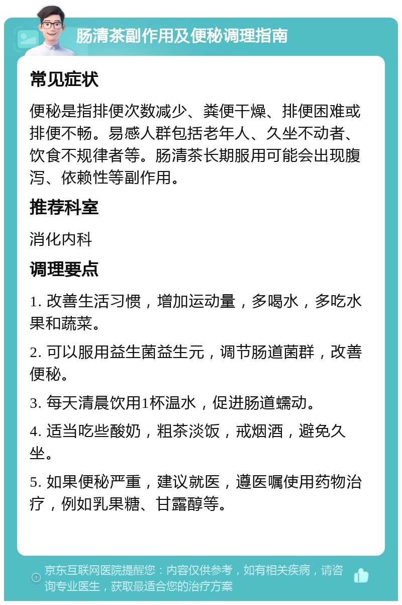 肠清茶副作用及便秘调理指南 常见症状 便秘是指排便次数减少、粪便干燥、排便困难或排便不畅。易感人群包括老年人、久坐不动者、饮食不规律者等。肠清茶长期服用可能会出现腹泻、依赖性等副作用。 推荐科室 消化内科 调理要点 1. 改善生活习惯，增加运动量，多喝水，多吃水果和蔬菜。 2. 可以服用益生菌益生元，调节肠道菌群，改善便秘。 3. 每天清晨饮用1杯温水，促进肠道蠕动。 4. 适当吃些酸奶，粗茶淡饭，戒烟酒，避免久坐。 5. 如果便秘严重，建议就医，遵医嘱使用药物治疗，例如乳果糖、甘露醇等。