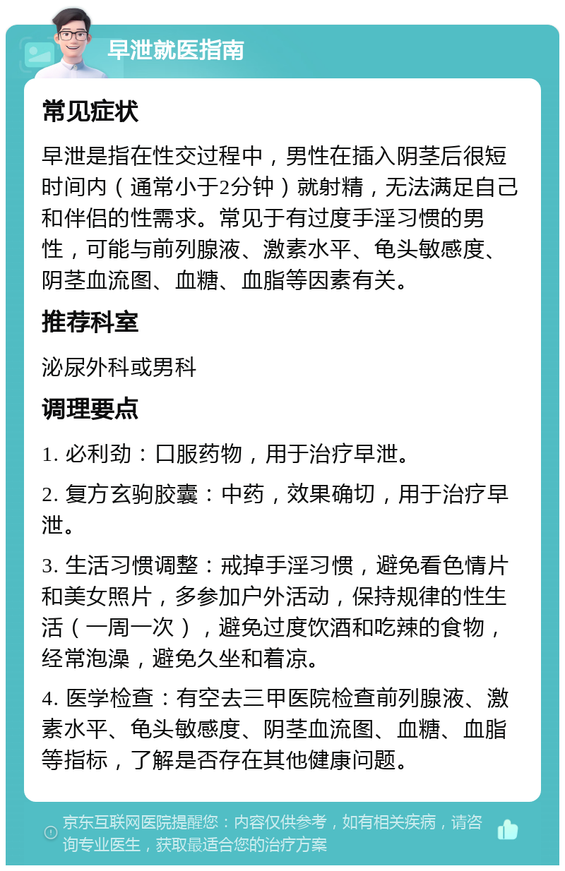 早泄就医指南 常见症状 早泄是指在性交过程中，男性在插入阴茎后很短时间内（通常小于2分钟）就射精，无法满足自己和伴侣的性需求。常见于有过度手淫习惯的男性，可能与前列腺液、激素水平、龟头敏感度、阴茎血流图、血糖、血脂等因素有关。 推荐科室 泌尿外科或男科 调理要点 1. 必利劲：口服药物，用于治疗早泄。 2. 复方玄驹胶囊：中药，效果确切，用于治疗早泄。 3. 生活习惯调整：戒掉手淫习惯，避免看色情片和美女照片，多参加户外活动，保持规律的性生活（一周一次），避免过度饮酒和吃辣的食物，经常泡澡，避免久坐和着凉。 4. 医学检查：有空去三甲医院检查前列腺液、激素水平、龟头敏感度、阴茎血流图、血糖、血脂等指标，了解是否存在其他健康问题。