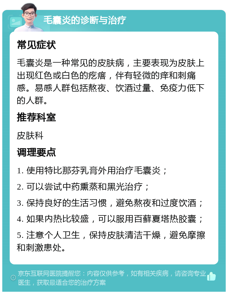 毛囊炎的诊断与治疗 常见症状 毛囊炎是一种常见的皮肤病，主要表现为皮肤上出现红色或白色的疙瘩，伴有轻微的痒和刺痛感。易感人群包括熬夜、饮酒过量、免疫力低下的人群。 推荐科室 皮肤科 调理要点 1. 使用特比那芬乳膏外用治疗毛囊炎； 2. 可以尝试中药熏蒸和黑光治疗； 3. 保持良好的生活习惯，避免熬夜和过度饮酒； 4. 如果内热比较盛，可以服用百藓夏塔热胶囊； 5. 注意个人卫生，保持皮肤清洁干燥，避免摩擦和刺激患处。