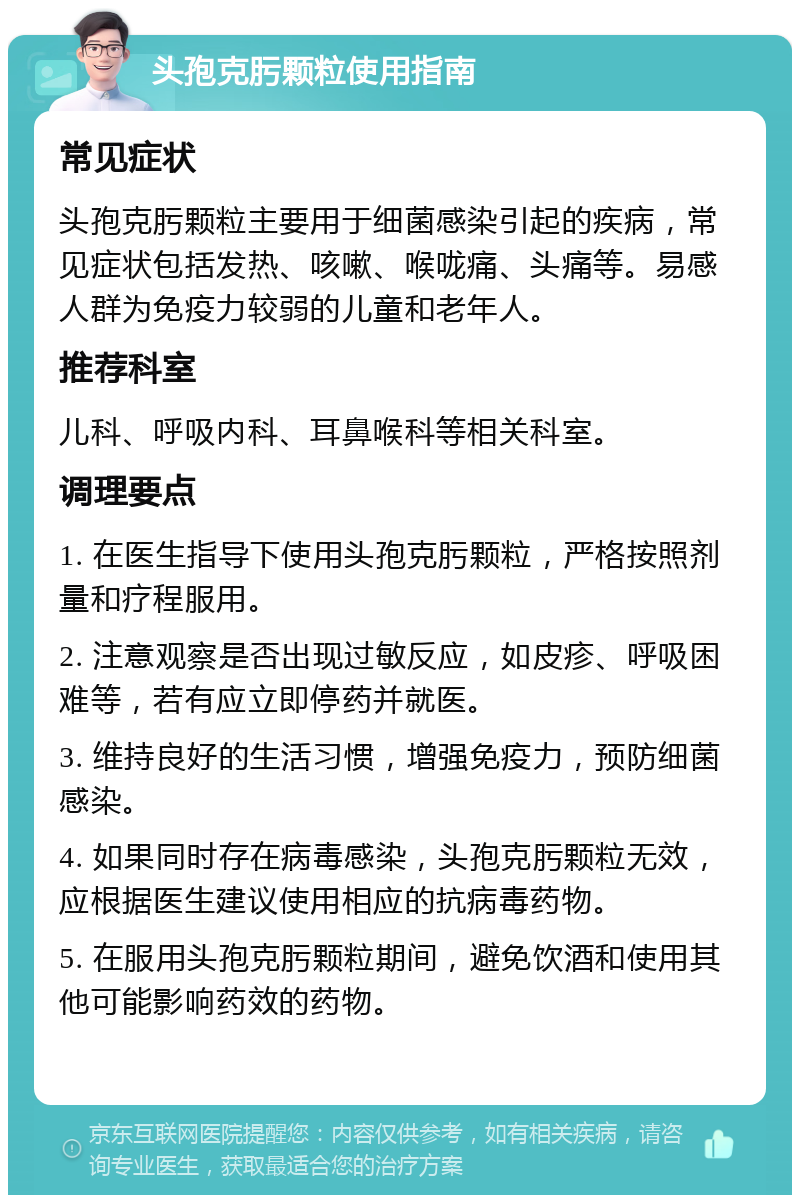 头孢克肟颗粒使用指南 常见症状 头孢克肟颗粒主要用于细菌感染引起的疾病，常见症状包括发热、咳嗽、喉咙痛、头痛等。易感人群为免疫力较弱的儿童和老年人。 推荐科室 儿科、呼吸内科、耳鼻喉科等相关科室。 调理要点 1. 在医生指导下使用头孢克肟颗粒，严格按照剂量和疗程服用。 2. 注意观察是否出现过敏反应，如皮疹、呼吸困难等，若有应立即停药并就医。 3. 维持良好的生活习惯，增强免疫力，预防细菌感染。 4. 如果同时存在病毒感染，头孢克肟颗粒无效，应根据医生建议使用相应的抗病毒药物。 5. 在服用头孢克肟颗粒期间，避免饮酒和使用其他可能影响药效的药物。