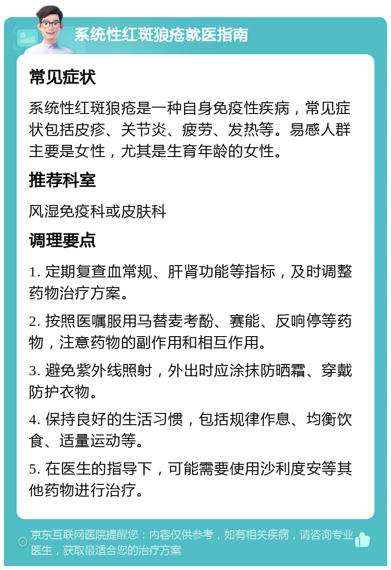 系统性红斑狼疮就医指南 常见症状 系统性红斑狼疮是一种自身免疫性疾病，常见症状包括皮疹、关节炎、疲劳、发热等。易感人群主要是女性，尤其是生育年龄的女性。 推荐科室 风湿免疫科或皮肤科 调理要点 1. 定期复查血常规、肝肾功能等指标，及时调整药物治疗方案。 2. 按照医嘱服用马替麦考酚、赛能、反响停等药物，注意药物的副作用和相互作用。 3. 避免紫外线照射，外出时应涂抹防晒霜、穿戴防护衣物。 4. 保持良好的生活习惯，包括规律作息、均衡饮食、适量运动等。 5. 在医生的指导下，可能需要使用沙利度安等其他药物进行治疗。