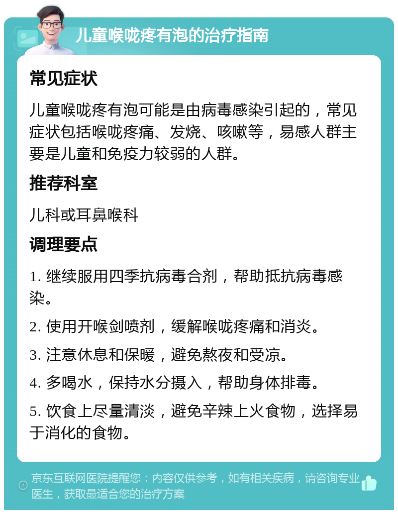 儿童喉咙疼有泡的治疗指南 常见症状 儿童喉咙疼有泡可能是由病毒感染引起的，常见症状包括喉咙疼痛、发烧、咳嗽等，易感人群主要是儿童和免疫力较弱的人群。 推荐科室 儿科或耳鼻喉科 调理要点 1. 继续服用四季抗病毒合剂，帮助抵抗病毒感染。 2. 使用开喉剑喷剂，缓解喉咙疼痛和消炎。 3. 注意休息和保暖，避免熬夜和受凉。 4. 多喝水，保持水分摄入，帮助身体排毒。 5. 饮食上尽量清淡，避免辛辣上火食物，选择易于消化的食物。