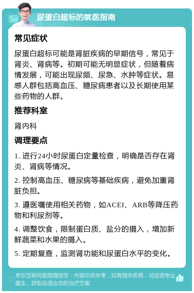 尿蛋白超标的就医指南 常见症状 尿蛋白超标可能是肾脏疾病的早期信号，常见于肾炎、肾病等。初期可能无明显症状，但随着病情发展，可能出现尿频、尿急、水肿等症状。易感人群包括高血压、糖尿病患者以及长期使用某些药物的人群。 推荐科室 肾内科 调理要点 1. 进行24小时尿蛋白定量检查，明确是否存在肾炎、肾病等情况。 2. 控制高血压、糖尿病等基础疾病，避免加重肾脏负担。 3. 遵医嘱使用相关药物，如ACEI、ARB等降压药物和利尿剂等。 4. 调整饮食，限制蛋白质、盐分的摄入，增加新鲜蔬菜和水果的摄入。 5. 定期复查，监测肾功能和尿蛋白水平的变化。