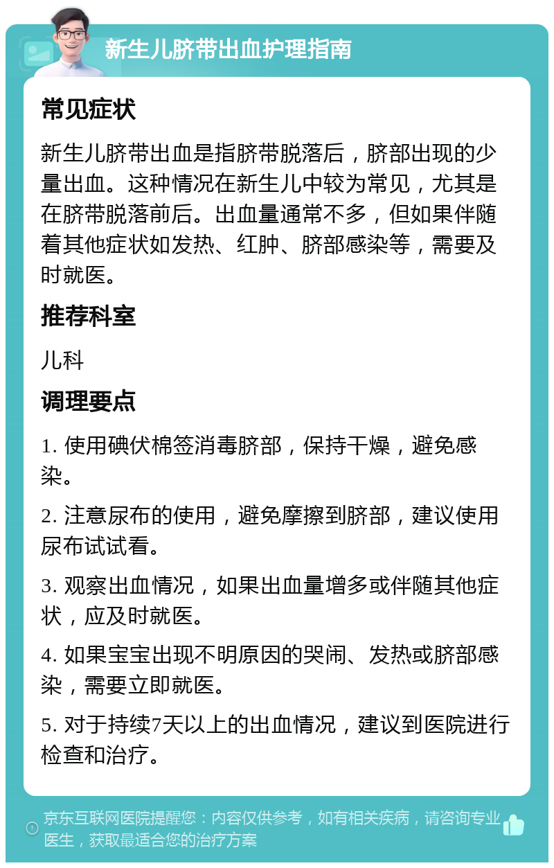 新生儿脐带出血护理指南 常见症状 新生儿脐带出血是指脐带脱落后，脐部出现的少量出血。这种情况在新生儿中较为常见，尤其是在脐带脱落前后。出血量通常不多，但如果伴随着其他症状如发热、红肿、脐部感染等，需要及时就医。 推荐科室 儿科 调理要点 1. 使用碘伏棉签消毒脐部，保持干燥，避免感染。 2. 注意尿布的使用，避免摩擦到脐部，建议使用尿布试试看。 3. 观察出血情况，如果出血量增多或伴随其他症状，应及时就医。 4. 如果宝宝出现不明原因的哭闹、发热或脐部感染，需要立即就医。 5. 对于持续7天以上的出血情况，建议到医院进行检查和治疗。