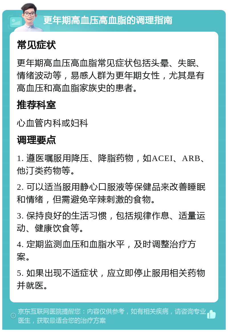 更年期高血压高血脂的调理指南 常见症状 更年期高血压高血脂常见症状包括头晕、失眠、情绪波动等，易感人群为更年期女性，尤其是有高血压和高血脂家族史的患者。 推荐科室 心血管内科或妇科 调理要点 1. 遵医嘱服用降压、降脂药物，如ACEI、ARB、他汀类药物等。 2. 可以适当服用静心口服液等保健品来改善睡眠和情绪，但需避免辛辣刺激的食物。 3. 保持良好的生活习惯，包括规律作息、适量运动、健康饮食等。 4. 定期监测血压和血脂水平，及时调整治疗方案。 5. 如果出现不适症状，应立即停止服用相关药物并就医。