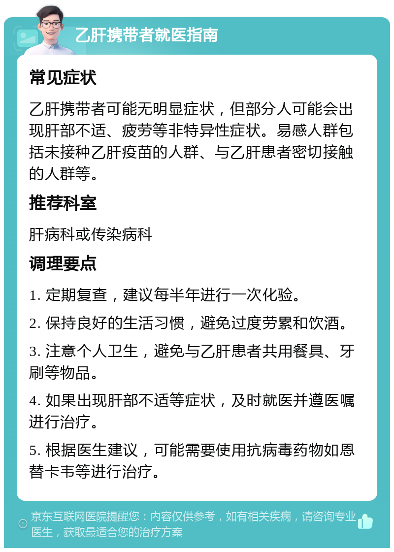 乙肝携带者就医指南 常见症状 乙肝携带者可能无明显症状，但部分人可能会出现肝部不适、疲劳等非特异性症状。易感人群包括未接种乙肝疫苗的人群、与乙肝患者密切接触的人群等。 推荐科室 肝病科或传染病科 调理要点 1. 定期复查，建议每半年进行一次化验。 2. 保持良好的生活习惯，避免过度劳累和饮酒。 3. 注意个人卫生，避免与乙肝患者共用餐具、牙刷等物品。 4. 如果出现肝部不适等症状，及时就医并遵医嘱进行治疗。 5. 根据医生建议，可能需要使用抗病毒药物如恩替卡韦等进行治疗。