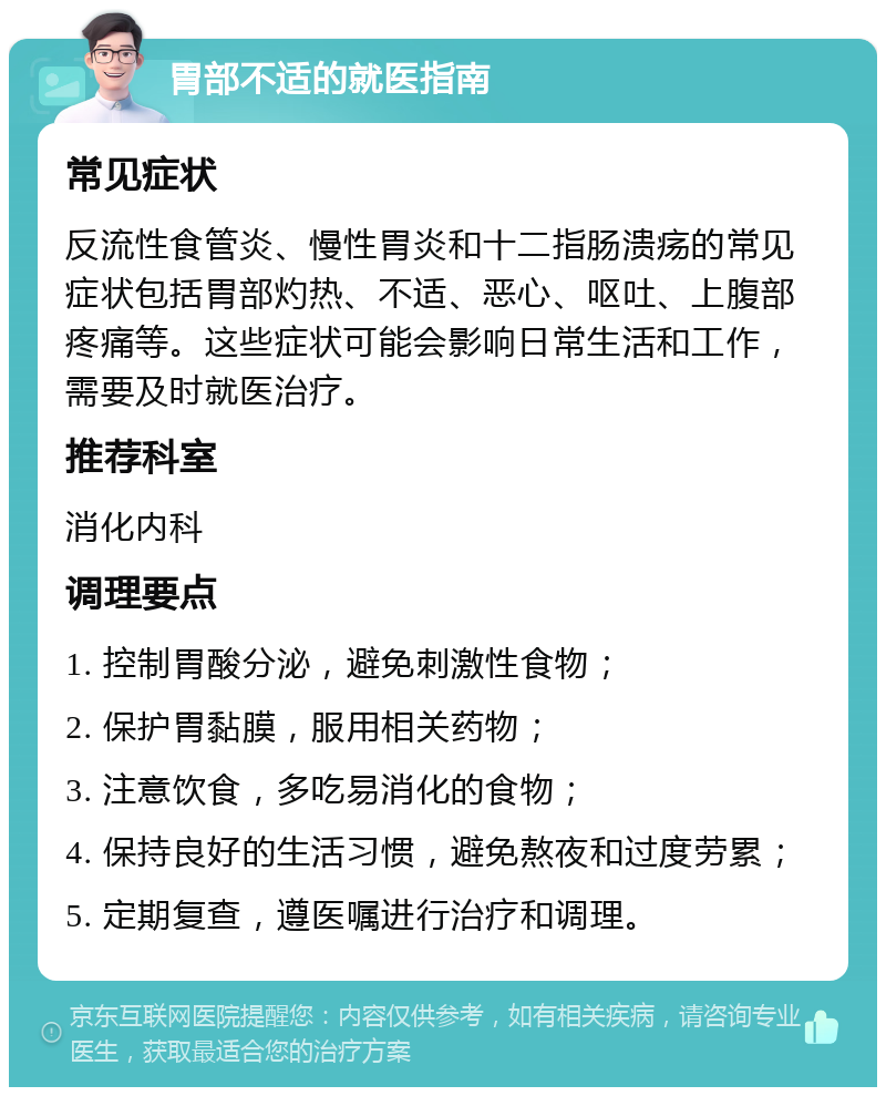 胃部不适的就医指南 常见症状 反流性食管炎、慢性胃炎和十二指肠溃疡的常见症状包括胃部灼热、不适、恶心、呕吐、上腹部疼痛等。这些症状可能会影响日常生活和工作，需要及时就医治疗。 推荐科室 消化内科 调理要点 1. 控制胃酸分泌，避免刺激性食物； 2. 保护胃黏膜，服用相关药物； 3. 注意饮食，多吃易消化的食物； 4. 保持良好的生活习惯，避免熬夜和过度劳累； 5. 定期复查，遵医嘱进行治疗和调理。