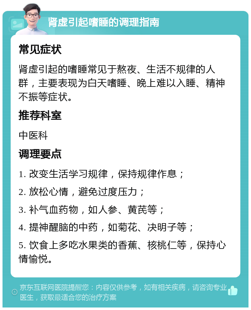 肾虚引起嗜睡的调理指南 常见症状 肾虚引起的嗜睡常见于熬夜、生活不规律的人群，主要表现为白天嗜睡、晚上难以入睡、精神不振等症状。 推荐科室 中医科 调理要点 1. 改变生活学习规律，保持规律作息； 2. 放松心情，避免过度压力； 3. 补气血药物，如人参、黄芪等； 4. 提神醒脑的中药，如菊花、决明子等； 5. 饮食上多吃水果类的香蕉、核桃仁等，保持心情愉悦。