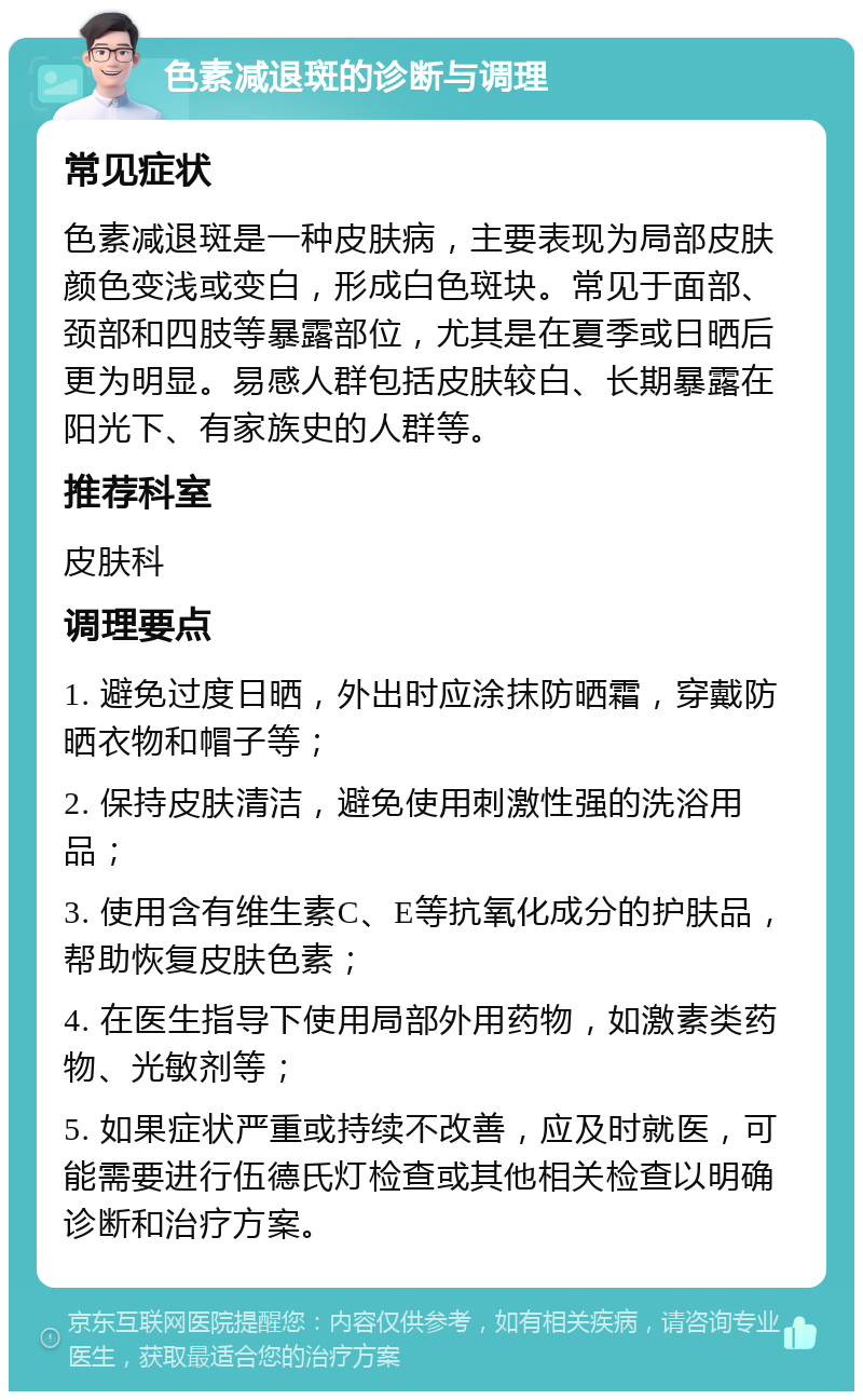 色素减退斑的诊断与调理 常见症状 色素减退斑是一种皮肤病，主要表现为局部皮肤颜色变浅或变白，形成白色斑块。常见于面部、颈部和四肢等暴露部位，尤其是在夏季或日晒后更为明显。易感人群包括皮肤较白、长期暴露在阳光下、有家族史的人群等。 推荐科室 皮肤科 调理要点 1. 避免过度日晒，外出时应涂抹防晒霜，穿戴防晒衣物和帽子等； 2. 保持皮肤清洁，避免使用刺激性强的洗浴用品； 3. 使用含有维生素C、E等抗氧化成分的护肤品，帮助恢复皮肤色素； 4. 在医生指导下使用局部外用药物，如激素类药物、光敏剂等； 5. 如果症状严重或持续不改善，应及时就医，可能需要进行伍德氏灯检查或其他相关检查以明确诊断和治疗方案。