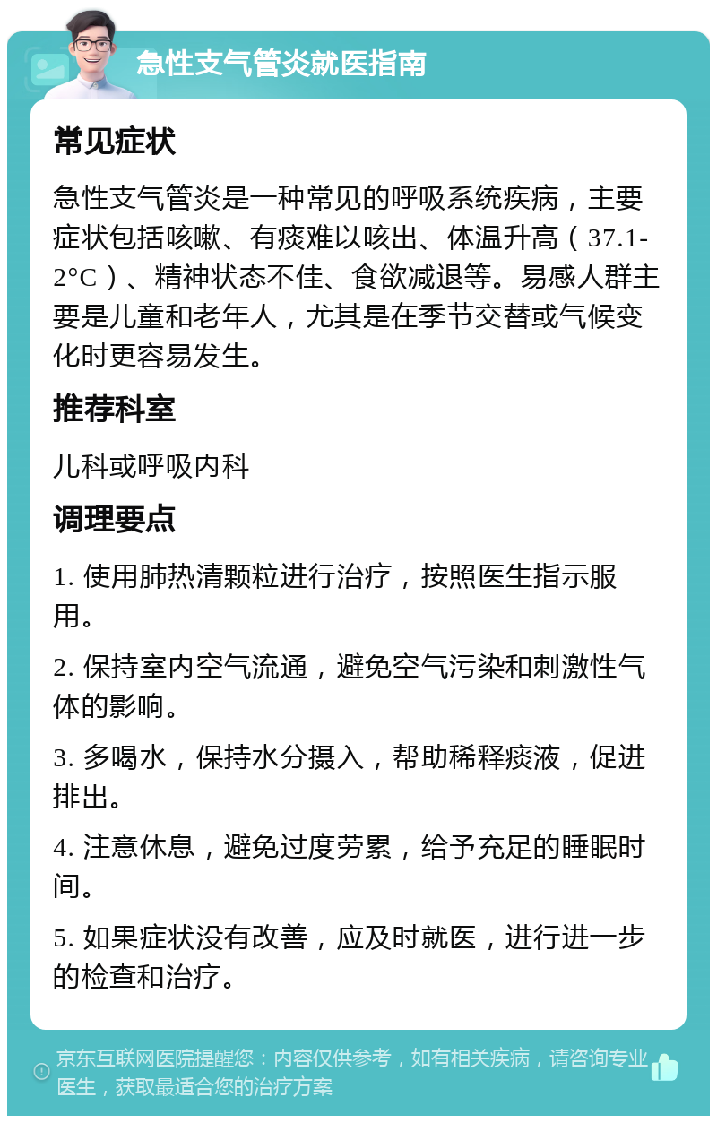 急性支气管炎就医指南 常见症状 急性支气管炎是一种常见的呼吸系统疾病，主要症状包括咳嗽、有痰难以咳出、体温升高（37.1-2°C）、精神状态不佳、食欲减退等。易感人群主要是儿童和老年人，尤其是在季节交替或气候变化时更容易发生。 推荐科室 儿科或呼吸内科 调理要点 1. 使用肺热清颗粒进行治疗，按照医生指示服用。 2. 保持室内空气流通，避免空气污染和刺激性气体的影响。 3. 多喝水，保持水分摄入，帮助稀释痰液，促进排出。 4. 注意休息，避免过度劳累，给予充足的睡眠时间。 5. 如果症状没有改善，应及时就医，进行进一步的检查和治疗。