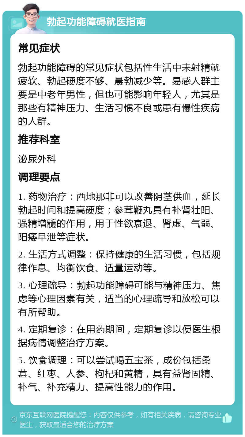 勃起功能障碍就医指南 常见症状 勃起功能障碍的常见症状包括性生活中未射精就疲软、勃起硬度不够、晨勃减少等。易感人群主要是中老年男性，但也可能影响年轻人，尤其是那些有精神压力、生活习惯不良或患有慢性疾病的人群。 推荐科室 泌尿外科 调理要点 1. 药物治疗：西地那非可以改善阴茎供血，延长勃起时间和提高硬度；参茸鞭丸具有补肾壮阳、强精增髓的作用，用于性欲衰退、肾虚、气弱、阳痿早泄等症状。 2. 生活方式调整：保持健康的生活习惯，包括规律作息、均衡饮食、适量运动等。 3. 心理疏导：勃起功能障碍可能与精神压力、焦虑等心理因素有关，适当的心理疏导和放松可以有所帮助。 4. 定期复诊：在用药期间，定期复诊以便医生根据病情调整治疗方案。 5. 饮食调理：可以尝试喝五宝茶，成份包括桑葚、红枣、人参、枸杞和黄精，具有益肾固精、补气、补充精力、提高性能力的作用。