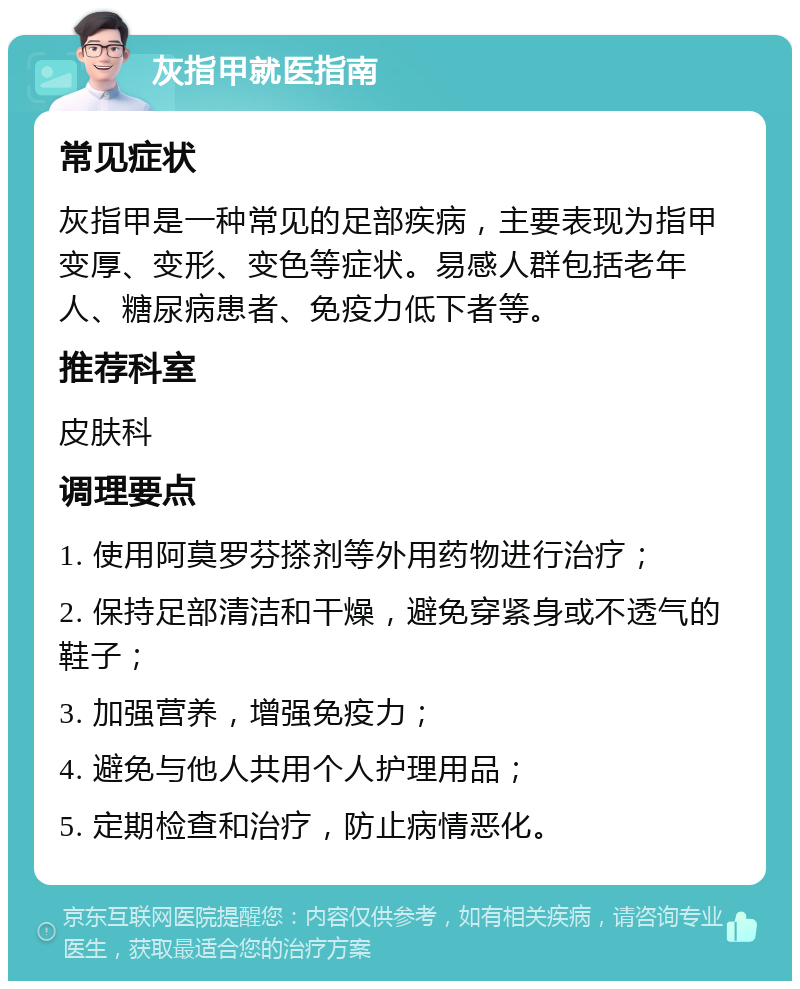 灰指甲就医指南 常见症状 灰指甲是一种常见的足部疾病，主要表现为指甲变厚、变形、变色等症状。易感人群包括老年人、糖尿病患者、免疫力低下者等。 推荐科室 皮肤科 调理要点 1. 使用阿莫罗芬搽剂等外用药物进行治疗； 2. 保持足部清洁和干燥，避免穿紧身或不透气的鞋子； 3. 加强营养，增强免疫力； 4. 避免与他人共用个人护理用品； 5. 定期检查和治疗，防止病情恶化。