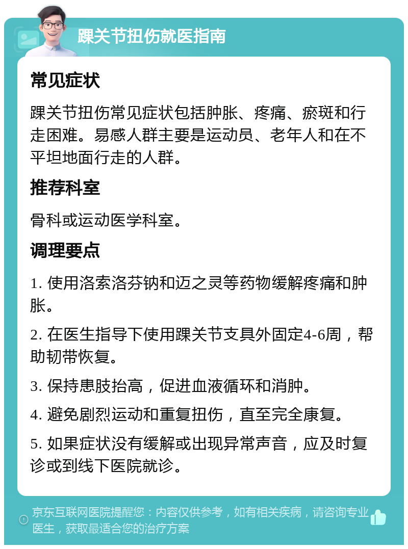 踝关节扭伤就医指南 常见症状 踝关节扭伤常见症状包括肿胀、疼痛、瘀斑和行走困难。易感人群主要是运动员、老年人和在不平坦地面行走的人群。 推荐科室 骨科或运动医学科室。 调理要点 1. 使用洛索洛芬钠和迈之灵等药物缓解疼痛和肿胀。 2. 在医生指导下使用踝关节支具外固定4-6周，帮助韧带恢复。 3. 保持患肢抬高，促进血液循环和消肿。 4. 避免剧烈运动和重复扭伤，直至完全康复。 5. 如果症状没有缓解或出现异常声音，应及时复诊或到线下医院就诊。