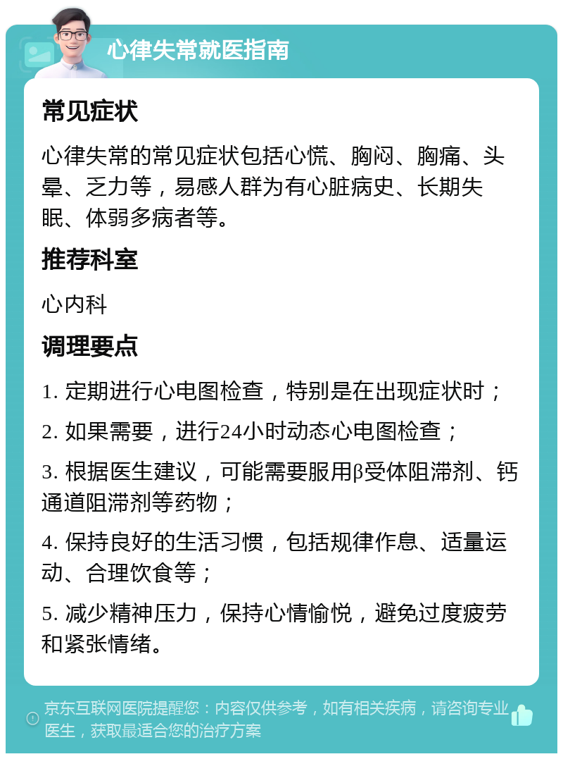 心律失常就医指南 常见症状 心律失常的常见症状包括心慌、胸闷、胸痛、头晕、乏力等，易感人群为有心脏病史、长期失眠、体弱多病者等。 推荐科室 心内科 调理要点 1. 定期进行心电图检查，特别是在出现症状时； 2. 如果需要，进行24小时动态心电图检查； 3. 根据医生建议，可能需要服用β受体阻滞剂、钙通道阻滞剂等药物； 4. 保持良好的生活习惯，包括规律作息、适量运动、合理饮食等； 5. 减少精神压力，保持心情愉悦，避免过度疲劳和紧张情绪。