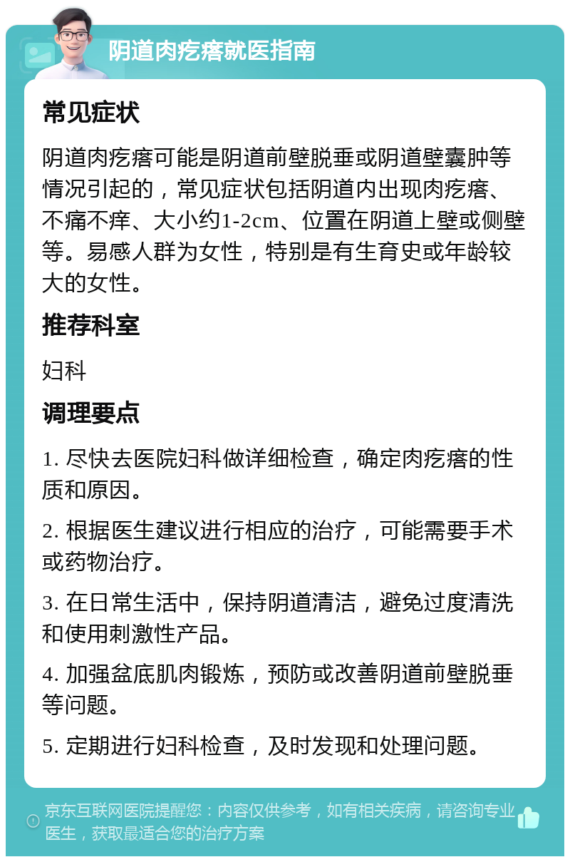 阴道肉疙瘩就医指南 常见症状 阴道肉疙瘩可能是阴道前壁脱垂或阴道壁囊肿等情况引起的，常见症状包括阴道内出现肉疙瘩、不痛不痒、大小约1-2cm、位置在阴道上壁或侧壁等。易感人群为女性，特别是有生育史或年龄较大的女性。 推荐科室 妇科 调理要点 1. 尽快去医院妇科做详细检查，确定肉疙瘩的性质和原因。 2. 根据医生建议进行相应的治疗，可能需要手术或药物治疗。 3. 在日常生活中，保持阴道清洁，避免过度清洗和使用刺激性产品。 4. 加强盆底肌肉锻炼，预防或改善阴道前壁脱垂等问题。 5. 定期进行妇科检查，及时发现和处理问题。