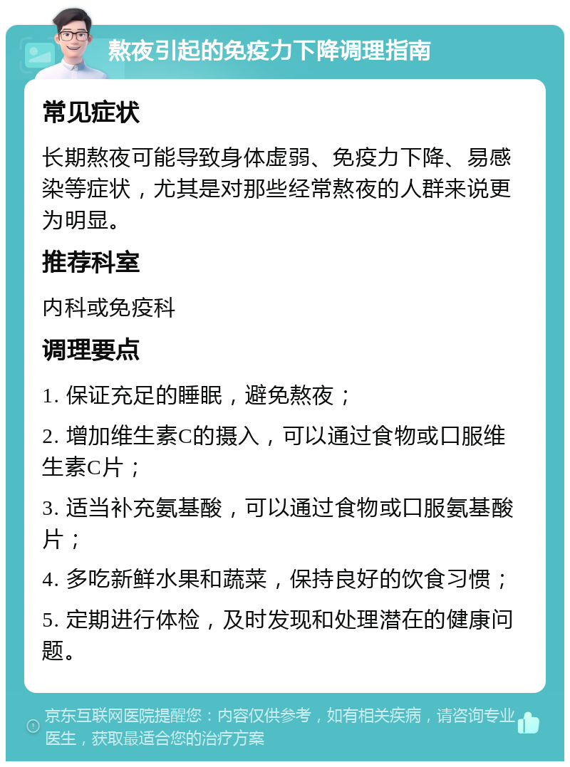 熬夜引起的免疫力下降调理指南 常见症状 长期熬夜可能导致身体虚弱、免疫力下降、易感染等症状，尤其是对那些经常熬夜的人群来说更为明显。 推荐科室 内科或免疫科 调理要点 1. 保证充足的睡眠，避免熬夜； 2. 增加维生素C的摄入，可以通过食物或口服维生素C片； 3. 适当补充氨基酸，可以通过食物或口服氨基酸片； 4. 多吃新鲜水果和蔬菜，保持良好的饮食习惯； 5. 定期进行体检，及时发现和处理潜在的健康问题。