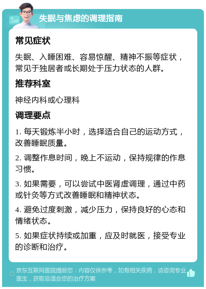 失眠与焦虑的调理指南 常见症状 失眠、入睡困难、容易惊醒、精神不振等症状，常见于独居者或长期处于压力状态的人群。 推荐科室 神经内科或心理科 调理要点 1. 每天锻炼半小时，选择适合自己的运动方式，改善睡眠质量。 2. 调整作息时间，晚上不运动，保持规律的作息习惯。 3. 如果需要，可以尝试中医肾虚调理，通过中药或针灸等方式改善睡眠和精神状态。 4. 避免过度刺激，减少压力，保持良好的心态和情绪状态。 5. 如果症状持续或加重，应及时就医，接受专业的诊断和治疗。