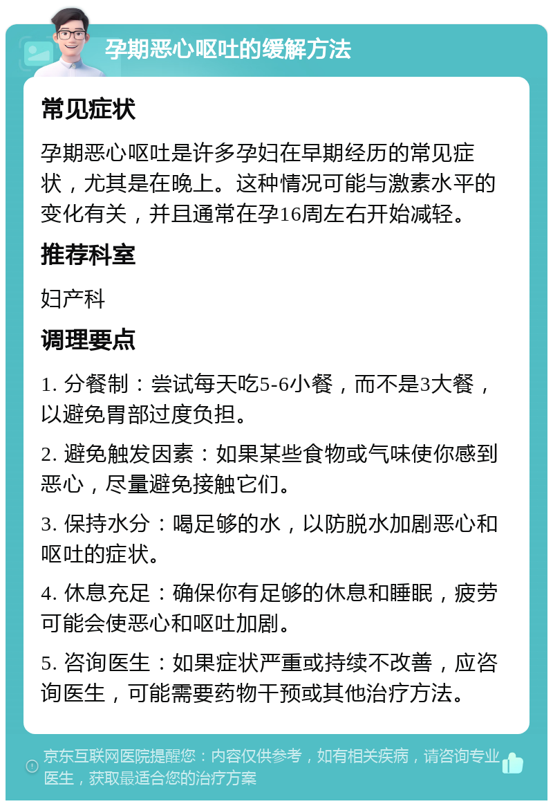 孕期恶心呕吐的缓解方法 常见症状 孕期恶心呕吐是许多孕妇在早期经历的常见症状，尤其是在晚上。这种情况可能与激素水平的变化有关，并且通常在孕16周左右开始减轻。 推荐科室 妇产科 调理要点 1. 分餐制：尝试每天吃5-6小餐，而不是3大餐，以避免胃部过度负担。 2. 避免触发因素：如果某些食物或气味使你感到恶心，尽量避免接触它们。 3. 保持水分：喝足够的水，以防脱水加剧恶心和呕吐的症状。 4. 休息充足：确保你有足够的休息和睡眠，疲劳可能会使恶心和呕吐加剧。 5. 咨询医生：如果症状严重或持续不改善，应咨询医生，可能需要药物干预或其他治疗方法。