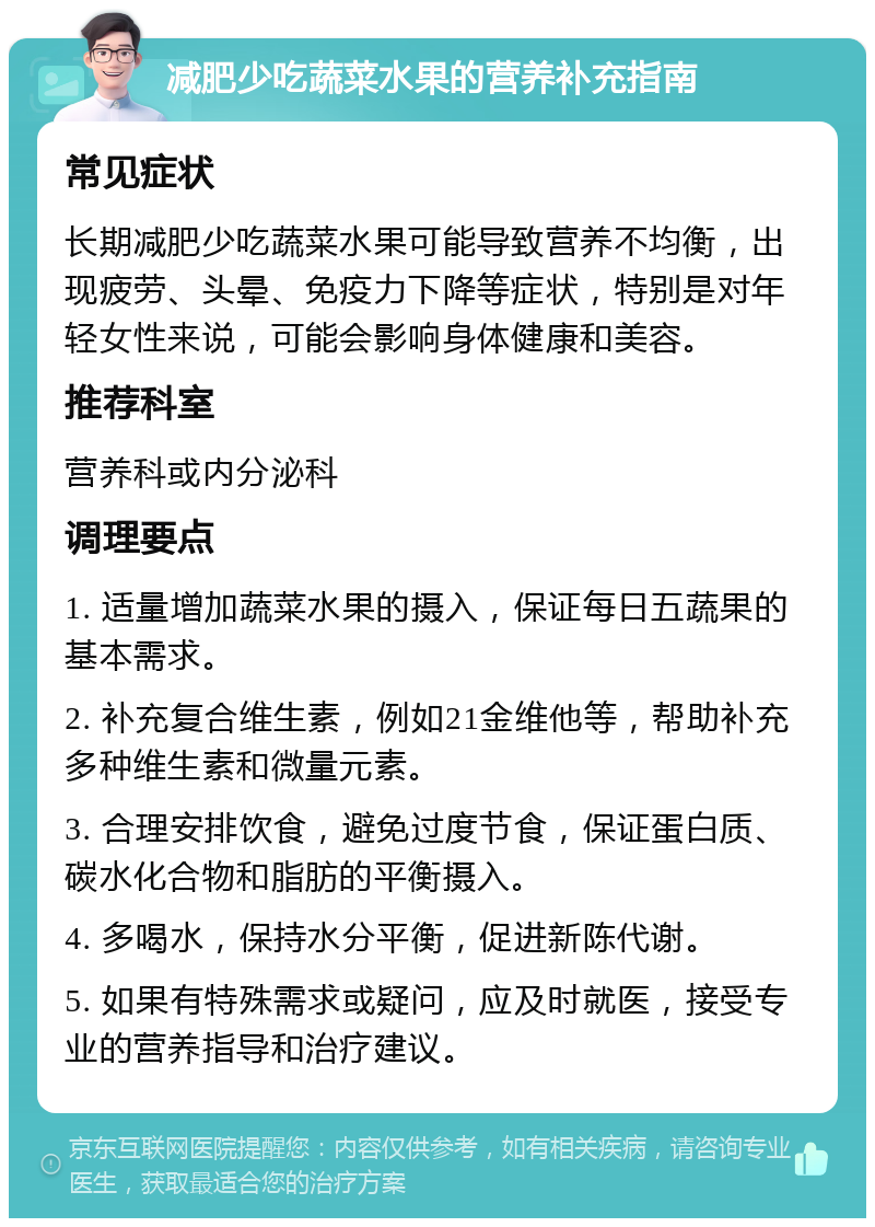 减肥少吃蔬菜水果的营养补充指南 常见症状 长期减肥少吃蔬菜水果可能导致营养不均衡，出现疲劳、头晕、免疫力下降等症状，特别是对年轻女性来说，可能会影响身体健康和美容。 推荐科室 营养科或内分泌科 调理要点 1. 适量增加蔬菜水果的摄入，保证每日五蔬果的基本需求。 2. 补充复合维生素，例如21金维他等，帮助补充多种维生素和微量元素。 3. 合理安排饮食，避免过度节食，保证蛋白质、碳水化合物和脂肪的平衡摄入。 4. 多喝水，保持水分平衡，促进新陈代谢。 5. 如果有特殊需求或疑问，应及时就医，接受专业的营养指导和治疗建议。