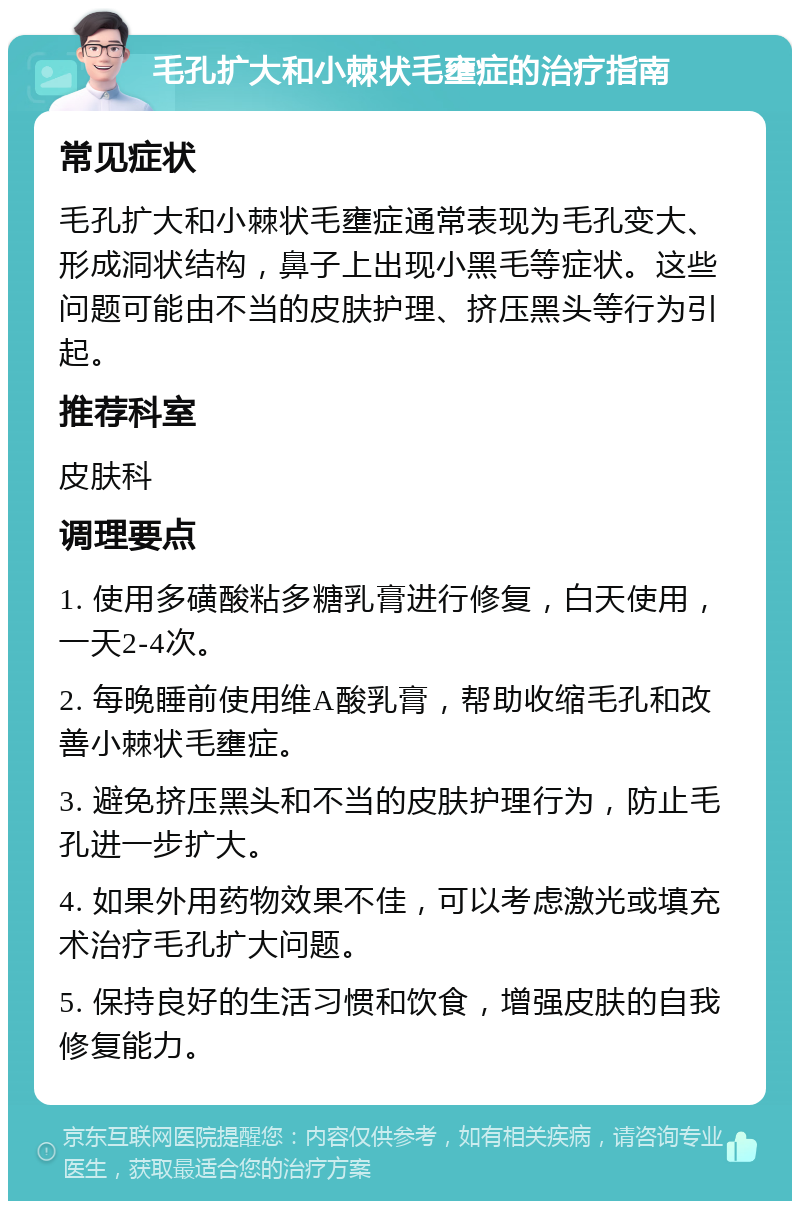 毛孔扩大和小棘状毛壅症的治疗指南 常见症状 毛孔扩大和小棘状毛壅症通常表现为毛孔变大、形成洞状结构，鼻子上出现小黑毛等症状。这些问题可能由不当的皮肤护理、挤压黑头等行为引起。 推荐科室 皮肤科 调理要点 1. 使用多磺酸粘多糖乳膏进行修复，白天使用，一天2-4次。 2. 每晚睡前使用维A酸乳膏，帮助收缩毛孔和改善小棘状毛壅症。 3. 避免挤压黑头和不当的皮肤护理行为，防止毛孔进一步扩大。 4. 如果外用药物效果不佳，可以考虑激光或填充术治疗毛孔扩大问题。 5. 保持良好的生活习惯和饮食，增强皮肤的自我修复能力。