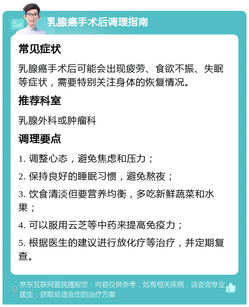 乳腺癌手术后调理指南 常见症状 乳腺癌手术后可能会出现疲劳、食欲不振、失眠等症状，需要特别关注身体的恢复情况。 推荐科室 乳腺外科或肿瘤科 调理要点 1. 调整心态，避免焦虑和压力； 2. 保持良好的睡眠习惯，避免熬夜； 3. 饮食清淡但要营养均衡，多吃新鲜蔬菜和水果； 4. 可以服用云芝等中药来提高免疫力； 5. 根据医生的建议进行放化疗等治疗，并定期复查。