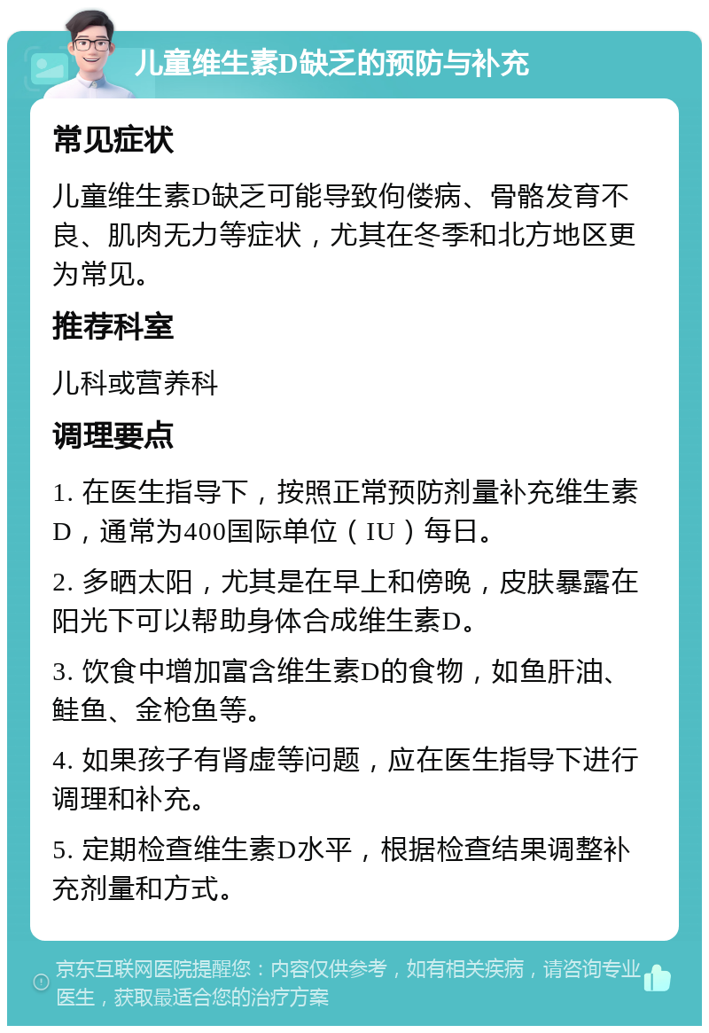 儿童维生素D缺乏的预防与补充 常见症状 儿童维生素D缺乏可能导致佝偻病、骨骼发育不良、肌肉无力等症状，尤其在冬季和北方地区更为常见。 推荐科室 儿科或营养科 调理要点 1. 在医生指导下，按照正常预防剂量补充维生素D，通常为400国际单位（IU）每日。 2. 多晒太阳，尤其是在早上和傍晚，皮肤暴露在阳光下可以帮助身体合成维生素D。 3. 饮食中增加富含维生素D的食物，如鱼肝油、鲑鱼、金枪鱼等。 4. 如果孩子有肾虚等问题，应在医生指导下进行调理和补充。 5. 定期检查维生素D水平，根据检查结果调整补充剂量和方式。