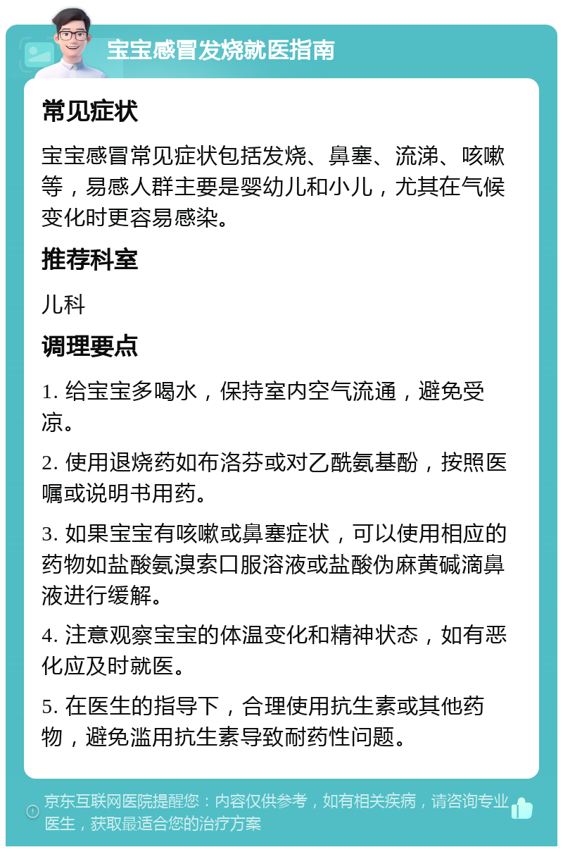 宝宝感冒发烧就医指南 常见症状 宝宝感冒常见症状包括发烧、鼻塞、流涕、咳嗽等，易感人群主要是婴幼儿和小儿，尤其在气候变化时更容易感染。 推荐科室 儿科 调理要点 1. 给宝宝多喝水，保持室内空气流通，避免受凉。 2. 使用退烧药如布洛芬或对乙酰氨基酚，按照医嘱或说明书用药。 3. 如果宝宝有咳嗽或鼻塞症状，可以使用相应的药物如盐酸氨溴索口服溶液或盐酸伪麻黄碱滴鼻液进行缓解。 4. 注意观察宝宝的体温变化和精神状态，如有恶化应及时就医。 5. 在医生的指导下，合理使用抗生素或其他药物，避免滥用抗生素导致耐药性问题。