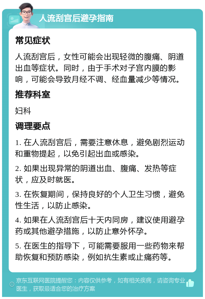 人流刮宫后避孕指南 常见症状 人流刮宫后，女性可能会出现轻微的腹痛、阴道出血等症状。同时，由于手术对子宫内膜的影响，可能会导致月经不调、经血量减少等情况。 推荐科室 妇科 调理要点 1. 在人流刮宫后，需要注意休息，避免剧烈运动和重物提起，以免引起出血或感染。 2. 如果出现异常的阴道出血、腹痛、发热等症状，应及时就医。 3. 在恢复期间，保持良好的个人卫生习惯，避免性生活，以防止感染。 4. 如果在人流刮宫后十天内同房，建议使用避孕药或其他避孕措施，以防止意外怀孕。 5. 在医生的指导下，可能需要服用一些药物来帮助恢复和预防感染，例如抗生素或止痛药等。