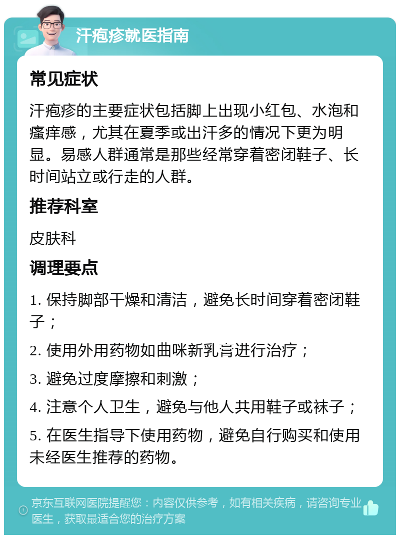 汗疱疹就医指南 常见症状 汗疱疹的主要症状包括脚上出现小红包、水泡和瘙痒感，尤其在夏季或出汗多的情况下更为明显。易感人群通常是那些经常穿着密闭鞋子、长时间站立或行走的人群。 推荐科室 皮肤科 调理要点 1. 保持脚部干燥和清洁，避免长时间穿着密闭鞋子； 2. 使用外用药物如曲咪新乳膏进行治疗； 3. 避免过度摩擦和刺激； 4. 注意个人卫生，避免与他人共用鞋子或袜子； 5. 在医生指导下使用药物，避免自行购买和使用未经医生推荐的药物。