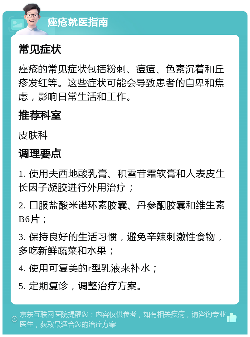 痤疮就医指南 常见症状 痤疮的常见症状包括粉刺、痘痘、色素沉着和丘疹发红等。这些症状可能会导致患者的自卑和焦虑，影响日常生活和工作。 推荐科室 皮肤科 调理要点 1. 使用夫西地酸乳膏、积雪苷霜软膏和人表皮生长因子凝胶进行外用治疗； 2. 口服盐酸米诺环素胶囊、丹参酮胶囊和维生素B6片； 3. 保持良好的生活习惯，避免辛辣刺激性食物，多吃新鲜蔬菜和水果； 4. 使用可复美的r型乳液来补水； 5. 定期复诊，调整治疗方案。