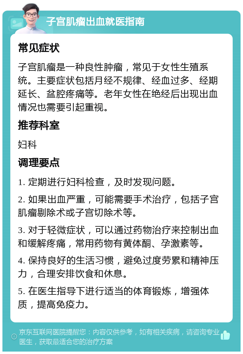 子宫肌瘤出血就医指南 常见症状 子宫肌瘤是一种良性肿瘤，常见于女性生殖系统。主要症状包括月经不规律、经血过多、经期延长、盆腔疼痛等。老年女性在绝经后出现出血情况也需要引起重视。 推荐科室 妇科 调理要点 1. 定期进行妇科检查，及时发现问题。 2. 如果出血严重，可能需要手术治疗，包括子宫肌瘤剔除术或子宫切除术等。 3. 对于轻微症状，可以通过药物治疗来控制出血和缓解疼痛，常用药物有黄体酮、孕激素等。 4. 保持良好的生活习惯，避免过度劳累和精神压力，合理安排饮食和休息。 5. 在医生指导下进行适当的体育锻炼，增强体质，提高免疫力。