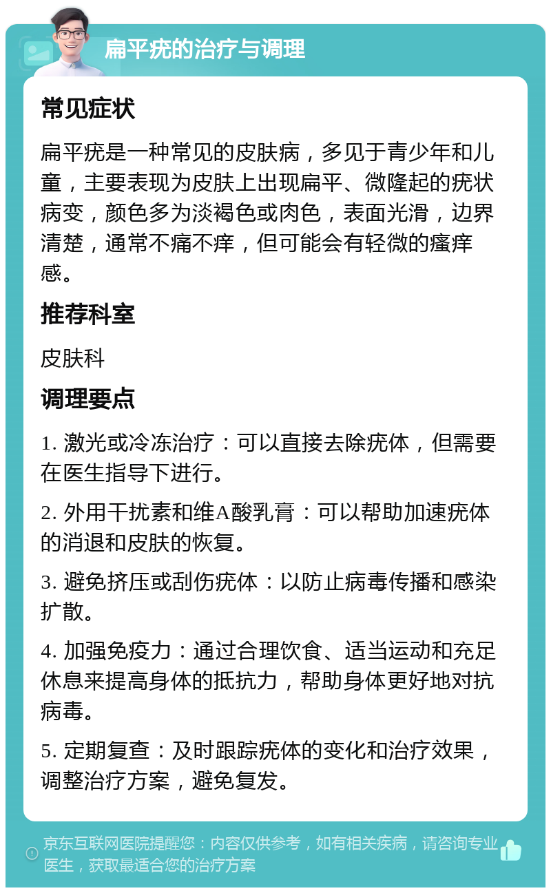 扁平疣的治疗与调理 常见症状 扁平疣是一种常见的皮肤病，多见于青少年和儿童，主要表现为皮肤上出现扁平、微隆起的疣状病变，颜色多为淡褐色或肉色，表面光滑，边界清楚，通常不痛不痒，但可能会有轻微的瘙痒感。 推荐科室 皮肤科 调理要点 1. 激光或冷冻治疗：可以直接去除疣体，但需要在医生指导下进行。 2. 外用干扰素和维A酸乳膏：可以帮助加速疣体的消退和皮肤的恢复。 3. 避免挤压或刮伤疣体：以防止病毒传播和感染扩散。 4. 加强免疫力：通过合理饮食、适当运动和充足休息来提高身体的抵抗力，帮助身体更好地对抗病毒。 5. 定期复查：及时跟踪疣体的变化和治疗效果，调整治疗方案，避免复发。