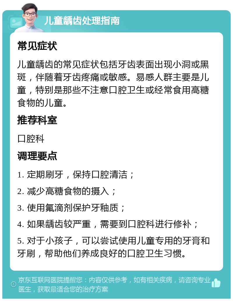 儿童龋齿处理指南 常见症状 儿童龋齿的常见症状包括牙齿表面出现小洞或黑斑，伴随着牙齿疼痛或敏感。易感人群主要是儿童，特别是那些不注意口腔卫生或经常食用高糖食物的儿童。 推荐科室 口腔科 调理要点 1. 定期刷牙，保持口腔清洁； 2. 减少高糖食物的摄入； 3. 使用氟滴剂保护牙釉质； 4. 如果龋齿较严重，需要到口腔科进行修补； 5. 对于小孩子，可以尝试使用儿童专用的牙膏和牙刷，帮助他们养成良好的口腔卫生习惯。