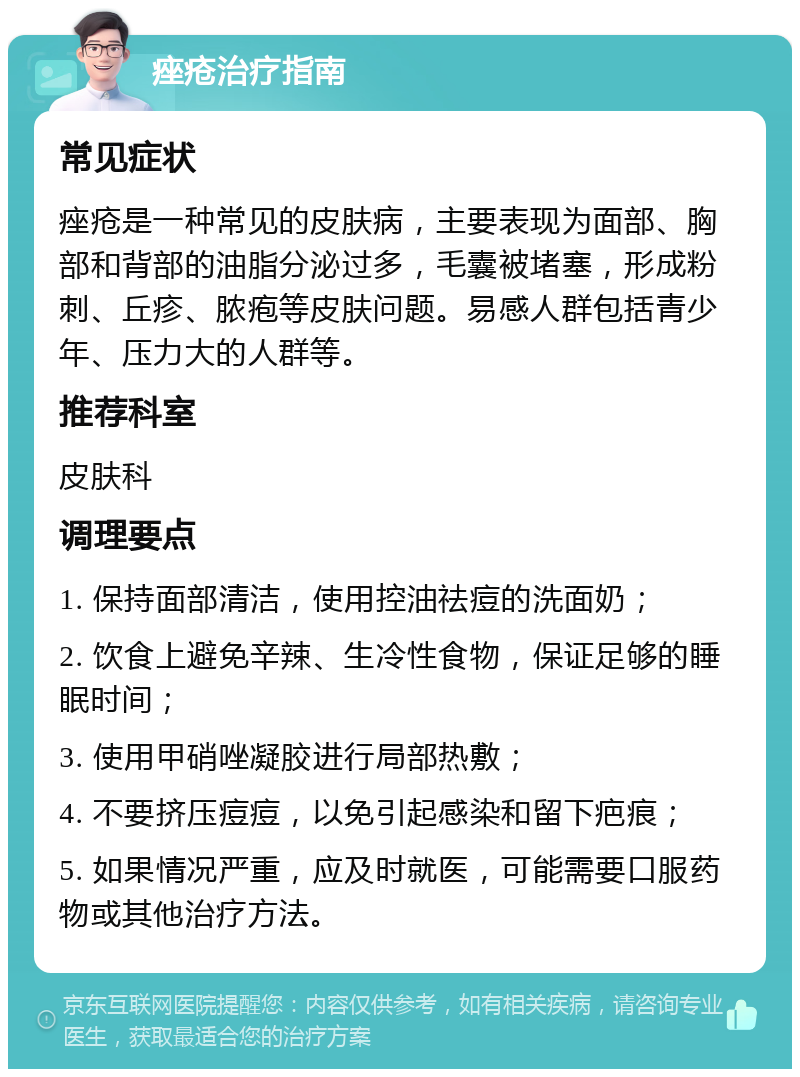 痤疮治疗指南 常见症状 痤疮是一种常见的皮肤病，主要表现为面部、胸部和背部的油脂分泌过多，毛囊被堵塞，形成粉刺、丘疹、脓疱等皮肤问题。易感人群包括青少年、压力大的人群等。 推荐科室 皮肤科 调理要点 1. 保持面部清洁，使用控油祛痘的洗面奶； 2. 饮食上避免辛辣、生冷性食物，保证足够的睡眠时间； 3. 使用甲硝唑凝胶进行局部热敷； 4. 不要挤压痘痘，以免引起感染和留下疤痕； 5. 如果情况严重，应及时就医，可能需要口服药物或其他治疗方法。