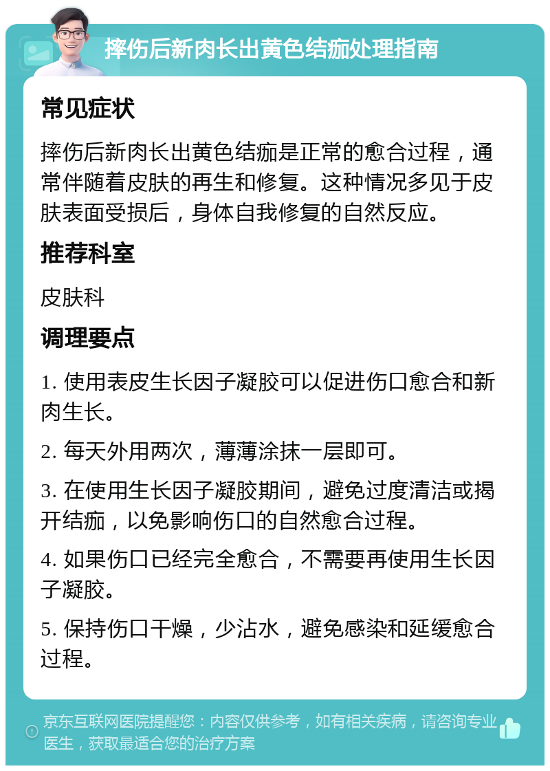 摔伤后新肉长出黄色结痂处理指南 常见症状 摔伤后新肉长出黄色结痂是正常的愈合过程，通常伴随着皮肤的再生和修复。这种情况多见于皮肤表面受损后，身体自我修复的自然反应。 推荐科室 皮肤科 调理要点 1. 使用表皮生长因子凝胶可以促进伤口愈合和新肉生长。 2. 每天外用两次，薄薄涂抹一层即可。 3. 在使用生长因子凝胶期间，避免过度清洁或揭开结痂，以免影响伤口的自然愈合过程。 4. 如果伤口已经完全愈合，不需要再使用生长因子凝胶。 5. 保持伤口干燥，少沾水，避免感染和延缓愈合过程。