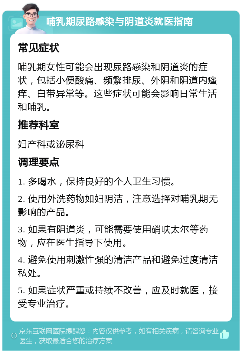 哺乳期尿路感染与阴道炎就医指南 常见症状 哺乳期女性可能会出现尿路感染和阴道炎的症状，包括小便酸痛、频繁排尿、外阴和阴道内瘙痒、白带异常等。这些症状可能会影响日常生活和哺乳。 推荐科室 妇产科或泌尿科 调理要点 1. 多喝水，保持良好的个人卫生习惯。 2. 使用外洗药物如妇阴洁，注意选择对哺乳期无影响的产品。 3. 如果有阴道炎，可能需要使用硝呋太尔等药物，应在医生指导下使用。 4. 避免使用刺激性强的清洁产品和避免过度清洁私处。 5. 如果症状严重或持续不改善，应及时就医，接受专业治疗。