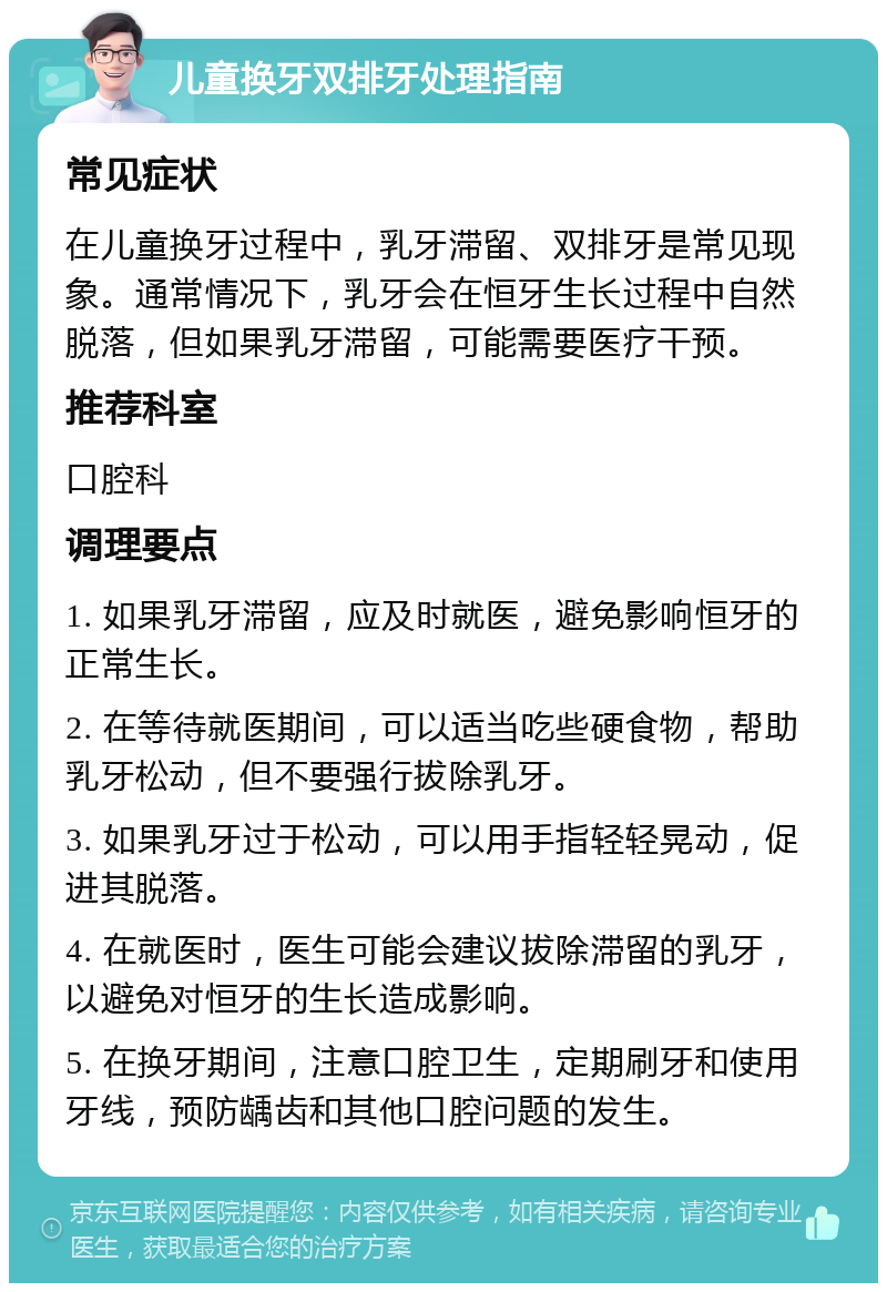 儿童换牙双排牙处理指南 常见症状 在儿童换牙过程中，乳牙滞留、双排牙是常见现象。通常情况下，乳牙会在恒牙生长过程中自然脱落，但如果乳牙滞留，可能需要医疗干预。 推荐科室 口腔科 调理要点 1. 如果乳牙滞留，应及时就医，避免影响恒牙的正常生长。 2. 在等待就医期间，可以适当吃些硬食物，帮助乳牙松动，但不要强行拔除乳牙。 3. 如果乳牙过于松动，可以用手指轻轻晃动，促进其脱落。 4. 在就医时，医生可能会建议拔除滞留的乳牙，以避免对恒牙的生长造成影响。 5. 在换牙期间，注意口腔卫生，定期刷牙和使用牙线，预防龋齿和其他口腔问题的发生。