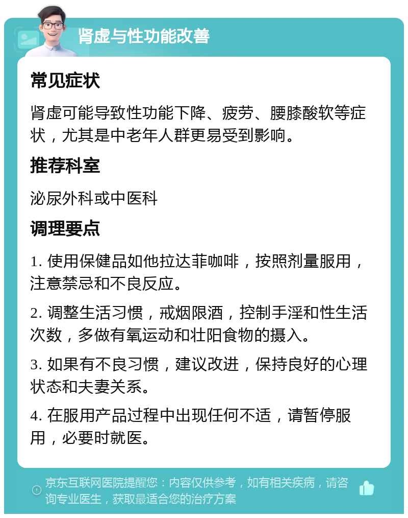 肾虚与性功能改善 常见症状 肾虚可能导致性功能下降、疲劳、腰膝酸软等症状，尤其是中老年人群更易受到影响。 推荐科室 泌尿外科或中医科 调理要点 1. 使用保健品如他拉达菲咖啡，按照剂量服用，注意禁忌和不良反应。 2. 调整生活习惯，戒烟限酒，控制手淫和性生活次数，多做有氧运动和壮阳食物的摄入。 3. 如果有不良习惯，建议改进，保持良好的心理状态和夫妻关系。 4. 在服用产品过程中出现任何不适，请暂停服用，必要时就医。