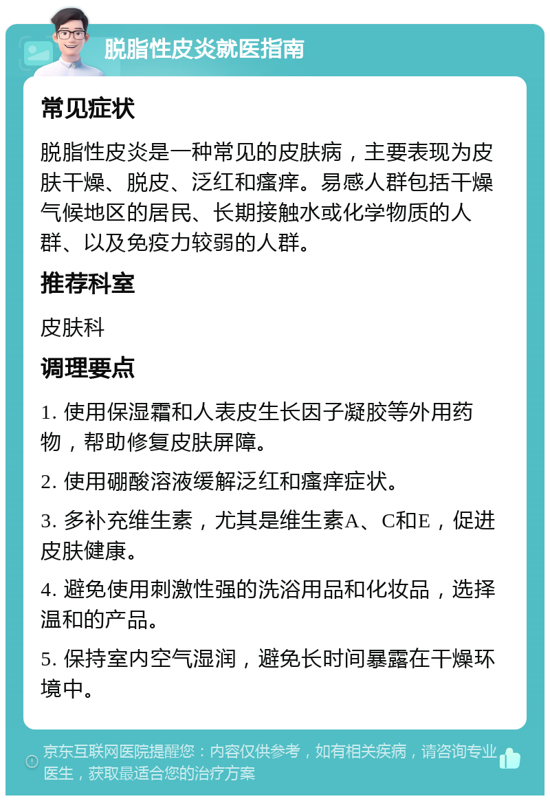 脱脂性皮炎就医指南 常见症状 脱脂性皮炎是一种常见的皮肤病，主要表现为皮肤干燥、脱皮、泛红和瘙痒。易感人群包括干燥气候地区的居民、长期接触水或化学物质的人群、以及免疫力较弱的人群。 推荐科室 皮肤科 调理要点 1. 使用保湿霜和人表皮生长因子凝胶等外用药物，帮助修复皮肤屏障。 2. 使用硼酸溶液缓解泛红和瘙痒症状。 3. 多补充维生素，尤其是维生素A、C和E，促进皮肤健康。 4. 避免使用刺激性强的洗浴用品和化妆品，选择温和的产品。 5. 保持室内空气湿润，避免长时间暴露在干燥环境中。