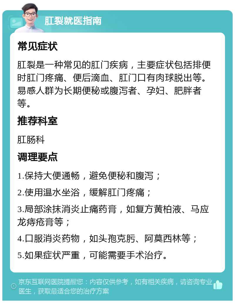 肛裂就医指南 常见症状 肛裂是一种常见的肛门疾病，主要症状包括排便时肛门疼痛、便后滴血、肛门口有肉球脱出等。易感人群为长期便秘或腹泻者、孕妇、肥胖者等。 推荐科室 肛肠科 调理要点 1.保持大便通畅，避免便秘和腹泻； 2.使用温水坐浴，缓解肛门疼痛； 3.局部涂抹消炎止痛药膏，如复方黄柏液、马应龙痔疮膏等； 4.口服消炎药物，如头孢克肟、阿莫西林等； 5.如果症状严重，可能需要手术治疗。