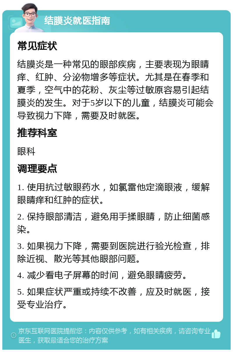 结膜炎就医指南 常见症状 结膜炎是一种常见的眼部疾病，主要表现为眼睛痒、红肿、分泌物增多等症状。尤其是在春季和夏季，空气中的花粉、灰尘等过敏原容易引起结膜炎的发生。对于5岁以下的儿童，结膜炎可能会导致视力下降，需要及时就医。 推荐科室 眼科 调理要点 1. 使用抗过敏眼药水，如氯雷他定滴眼液，缓解眼睛痒和红肿的症状。 2. 保持眼部清洁，避免用手揉眼睛，防止细菌感染。 3. 如果视力下降，需要到医院进行验光检查，排除近视、散光等其他眼部问题。 4. 减少看电子屏幕的时间，避免眼睛疲劳。 5. 如果症状严重或持续不改善，应及时就医，接受专业治疗。