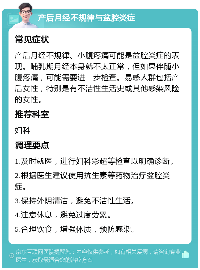 产后月经不规律与盆腔炎症 常见症状 产后月经不规律、小腹疼痛可能是盆腔炎症的表现。哺乳期月经本身就不太正常，但如果伴随小腹疼痛，可能需要进一步检查。易感人群包括产后女性，特别是有不洁性生活史或其他感染风险的女性。 推荐科室 妇科 调理要点 1.及时就医，进行妇科彩超等检查以明确诊断。 2.根据医生建议使用抗生素等药物治疗盆腔炎症。 3.保持外阴清洁，避免不洁性生活。 4.注意休息，避免过度劳累。 5.合理饮食，增强体质，预防感染。