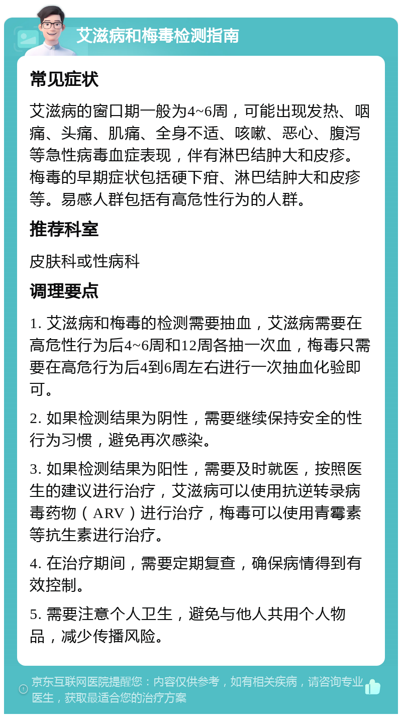 艾滋病和梅毒检测指南 常见症状 艾滋病的窗口期一般为4~6周，可能出现发热、咽痛、头痛、肌痛、全身不适、咳嗽、恶心、腹泻等急性病毒血症表现，伴有淋巴结肿大和皮疹。梅毒的早期症状包括硬下疳、淋巴结肿大和皮疹等。易感人群包括有高危性行为的人群。 推荐科室 皮肤科或性病科 调理要点 1. 艾滋病和梅毒的检测需要抽血，艾滋病需要在高危性行为后4~6周和12周各抽一次血，梅毒只需要在高危行为后4到6周左右进行一次抽血化验即可。 2. 如果检测结果为阴性，需要继续保持安全的性行为习惯，避免再次感染。 3. 如果检测结果为阳性，需要及时就医，按照医生的建议进行治疗，艾滋病可以使用抗逆转录病毒药物（ARV）进行治疗，梅毒可以使用青霉素等抗生素进行治疗。 4. 在治疗期间，需要定期复查，确保病情得到有效控制。 5. 需要注意个人卫生，避免与他人共用个人物品，减少传播风险。