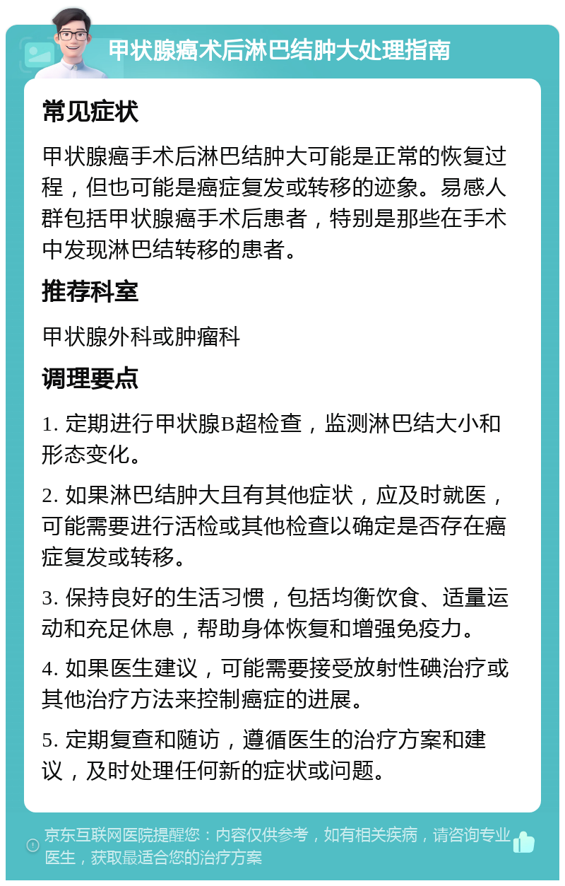 甲状腺癌术后淋巴结肿大处理指南 常见症状 甲状腺癌手术后淋巴结肿大可能是正常的恢复过程，但也可能是癌症复发或转移的迹象。易感人群包括甲状腺癌手术后患者，特别是那些在手术中发现淋巴结转移的患者。 推荐科室 甲状腺外科或肿瘤科 调理要点 1. 定期进行甲状腺B超检查，监测淋巴结大小和形态变化。 2. 如果淋巴结肿大且有其他症状，应及时就医，可能需要进行活检或其他检查以确定是否存在癌症复发或转移。 3. 保持良好的生活习惯，包括均衡饮食、适量运动和充足休息，帮助身体恢复和增强免疫力。 4. 如果医生建议，可能需要接受放射性碘治疗或其他治疗方法来控制癌症的进展。 5. 定期复查和随访，遵循医生的治疗方案和建议，及时处理任何新的症状或问题。